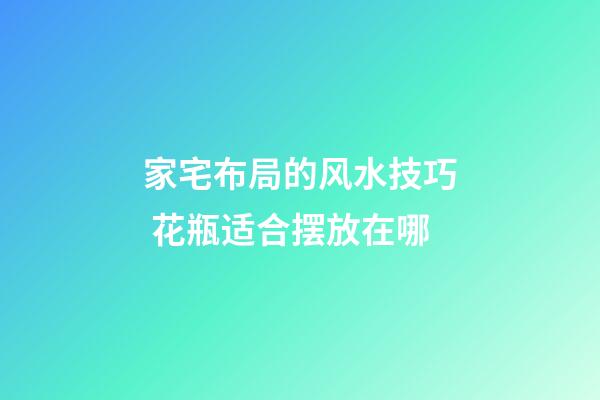家宅布局的风水技巧 花瓶适合摆放在哪